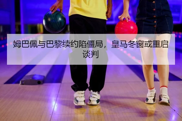 姆巴佩与巴黎续约陷僵局，皇马冬窗或重启谈判