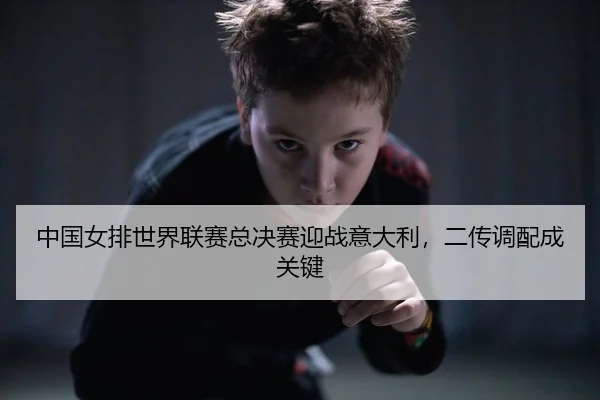 中国女排世界联赛总决赛迎战意大利，二传调配成关键